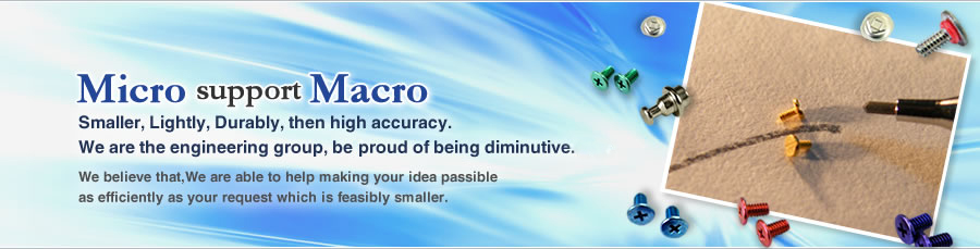 Micro support Macro　Smaller, Lightly, Durably,then high accuracy.  We are the engineering group, beproud of being diminutiveness.We believe that,We are able to help making your idea passible  as efficently as your request which is feasibly smaller.