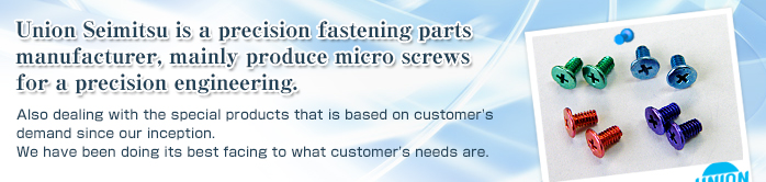 Union Seimitsu is a precision fastening parts manufacturer, mainly supply micro screws for precision equipments.Also dealing with the special products that is based on customer's demand since our inception.We have been doing its best facing to what customer's needs are.